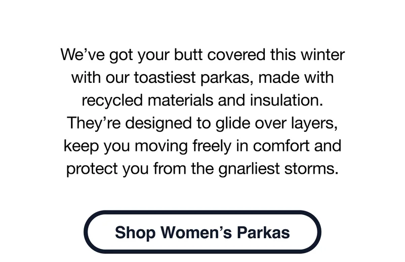 We’ve got your butt covered this winter with our toastiest parkas, made with recycled materials and insulation. They’re designed to glide over layers, keep you moving freely in comfort and protect you from the gnarliest storms. Shop women’s parkas.