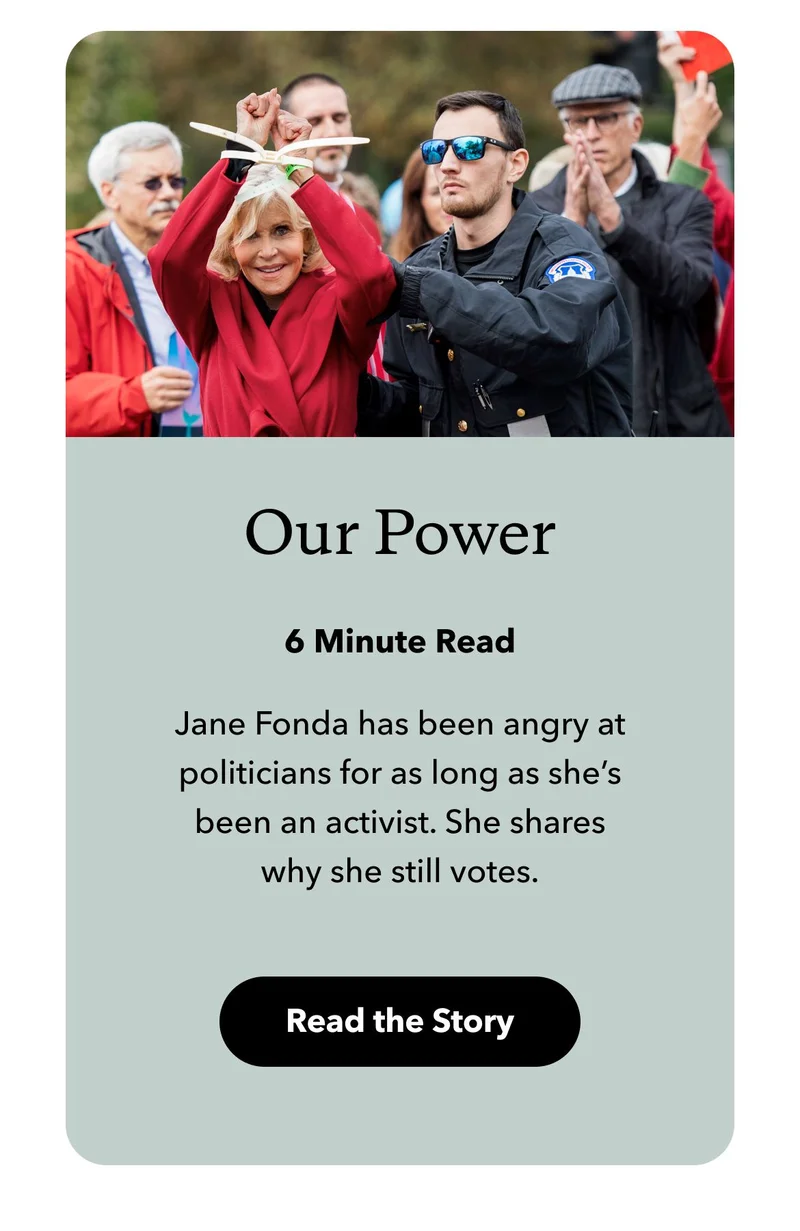 Jane Fonda has been angry at politicians for as long as she’s been an activist. She shares why she still votes. Read the story.