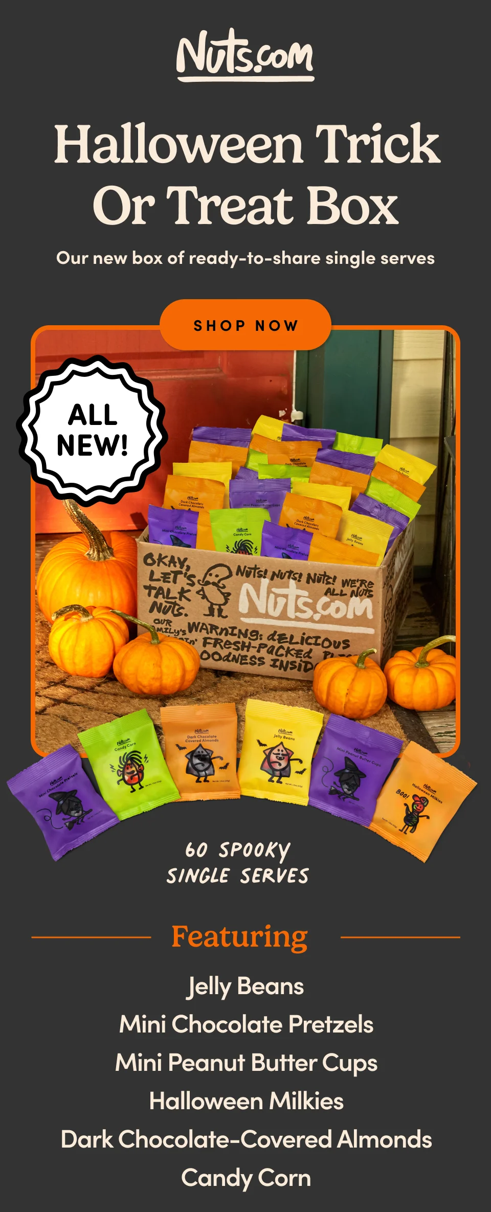 Nuts.com; Halloween Trick or Treat Box Our new box of ready-to-share single serves. 60 Spooky Single Serves. Featuring;: Jelly Beans, Mini Chocolate Pretzels ,Mini Peanut Butter Cups ,Halloween Milkies ,Dark Chocolate-Covered Almonds ,Candy Corn