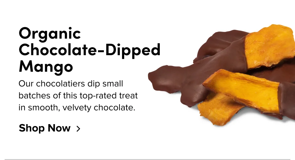 Organic Chocolate-Dipped Mango; Our chocolatiers dip small batches of this top-rated treat in smooth, velvety chocolate. Shop Now