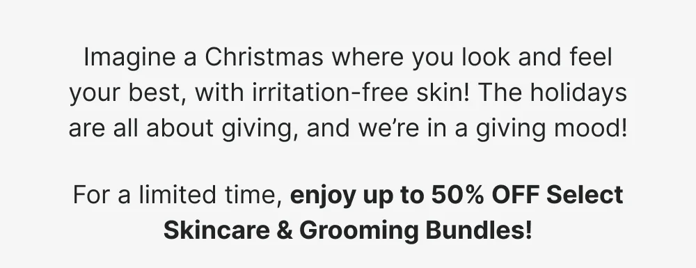 For a limited time, enjoy up to 50% OFF Select Skincare & Grooming Bundles! [ SHOP DEAL ]