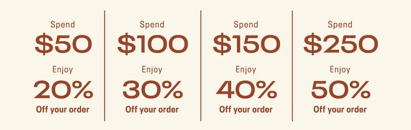 Spend $50+, enjoy 20% off your order; Spend $100+, enjoy 30% off your order; Spend $150+, enjoy 40% off your order; Spend $250+, enjoy 50% off your order