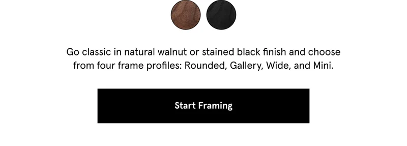 Our solid walnut frames are ever-popular, each with unique variation, so no two are exactly alike. Adding warmth and sophistication, they let your piece shine while pairing beautifully with just about any mat or material.