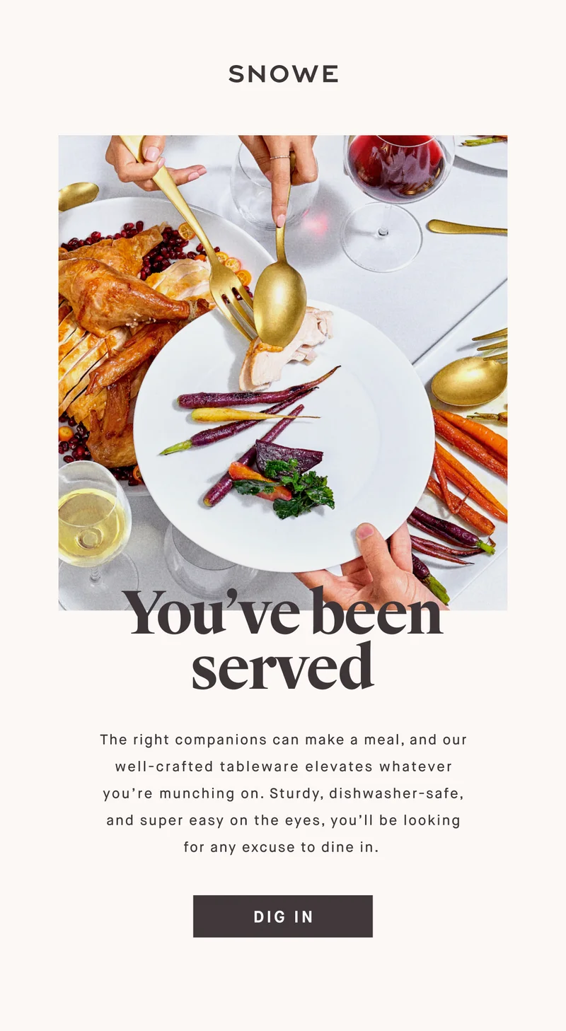 You’ve been served The right companions can make a meal, and our well-crafted tableware elevates whatever you’re munching on. Sturdy, dishwasher-safe, and super easy on the eyes, you’ll be looking for any excuse to dine in.&nbsp; DIG IN