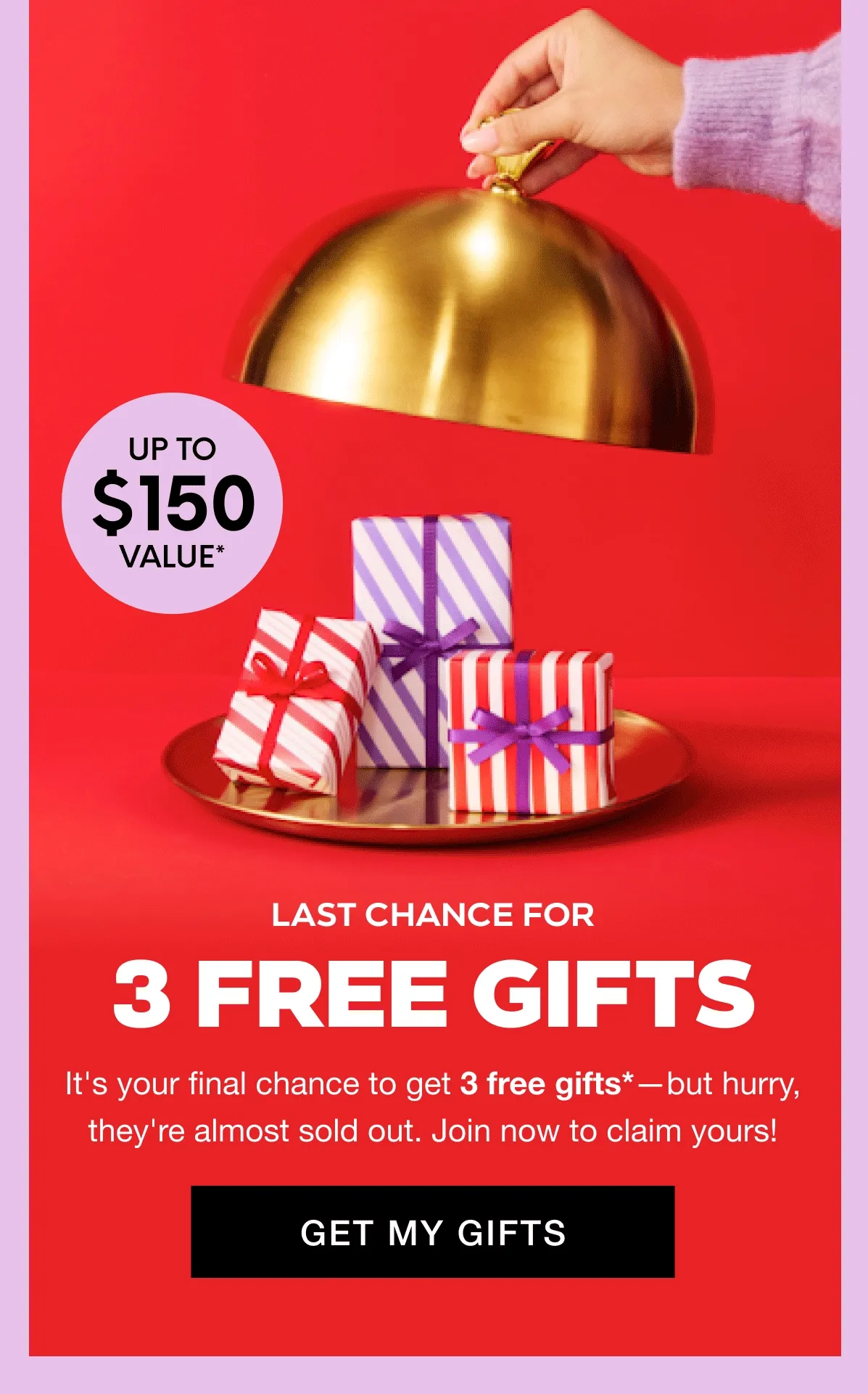 8 PRODUCTS UP TO $150 VALUE* - LAST CHANCE FOR 3 FREE GIFTS. It's your final chance to get 3 free gifts*—but hurry, they're almost sold out. Join now to claim yours! GET MY GIFTS