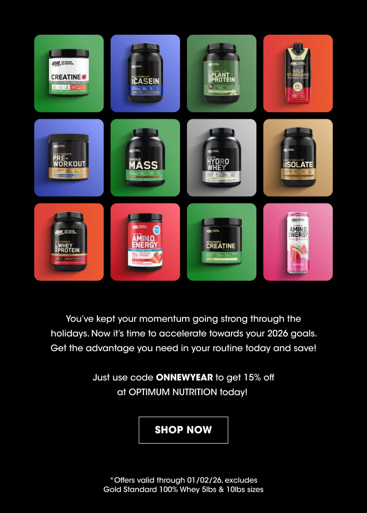 Product Names (on containers): Creatine Casein Plant Protein Pre-Workout Mass Hydro Whey Isolate Whey Protein Amino Energy Creatine (appears again) Amino Energy (appears again) Promotional Message: Youβve kept your momentum going strong through the holidays. Now itβs time to accelerate towards your 2026 goals. Get the advantage you need in your routine today and save! Discount Code: Just use code ONNEWYEAR to get 15% off at OPTIMUM NUTRITION today! Call to Action: SHOP NOW