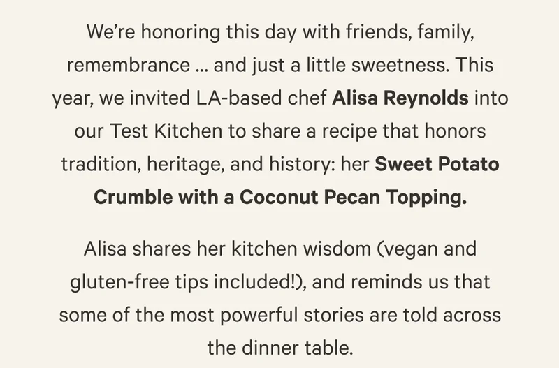 We’re honoring this day with friends, family, remembrance … and just a little sweetness. This year, we invited LA-based chef Alisa Reynolds into our Test Kitchen to share a recipe that honors tradition, heritage, and history: her Sweet Potato Crumble with a Coconut Pecan Topping. Alisa shares her kitchen wisdom (vegan and gluten-free tips included!), and reminds us that some of the most powerful stories are told across the dinner table.