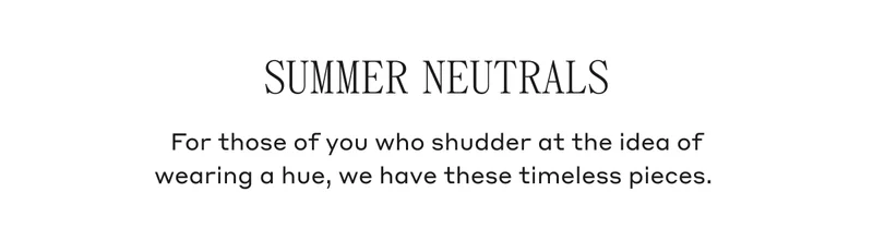 Summer Neutrals For those of you shudder at the idea of wearing a hue, we have these timeless pieces.
