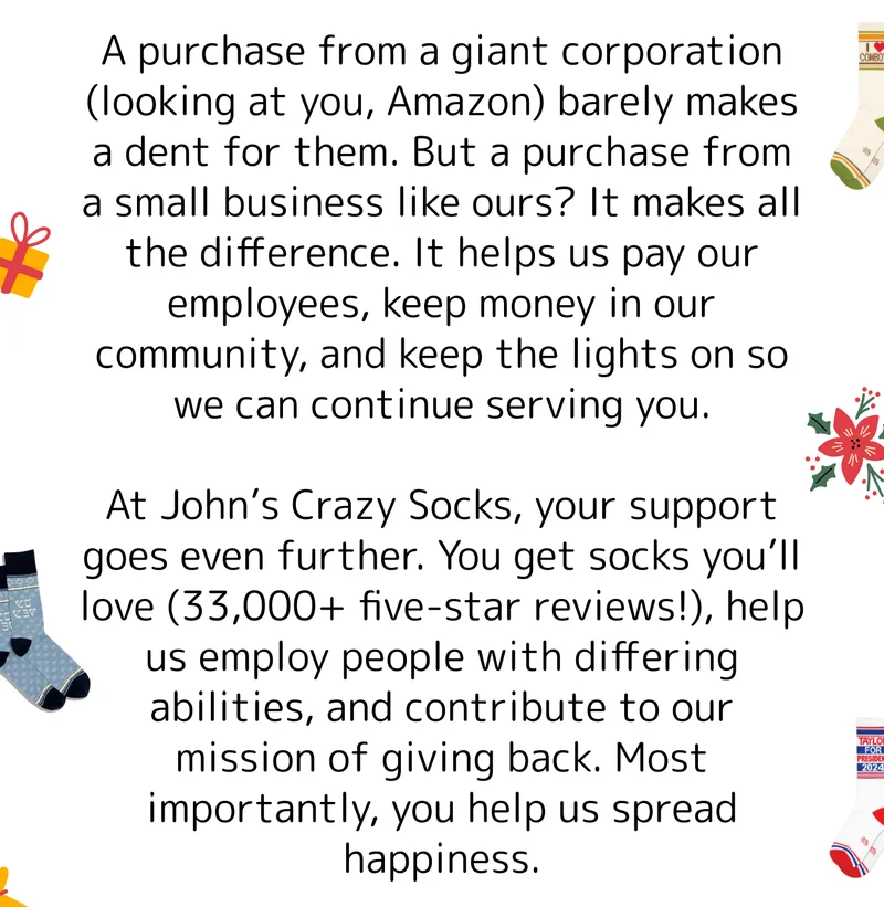 A purchase from a giant corporation (looking at you, Amazon) barely makes a dent for them. But a purchase from a small business like ours? It makes all the difference. It helps us pay our employees, keep money in our community, and keep the lights on so we can continue serving you.  At John’s Crazy Socks, your support goes even further. You get socks you’ll love (33,000+ five-star reviews!), help us employ people with differing abilities, and contribute to our mission of giving back. Most importantly, you help us spread happiness.