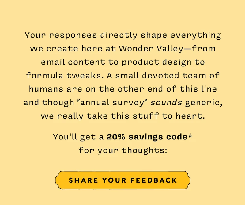 Your responses directly shape everything we create here at Wonder Valley—from email content to product design to formula tweaks. A small devoted team of humans are on the other end of this line and though “annual survey” sounds generic, we really take this stuff to heart.    You'll get a 20% savings code* for your thoughts:  share your thoughts