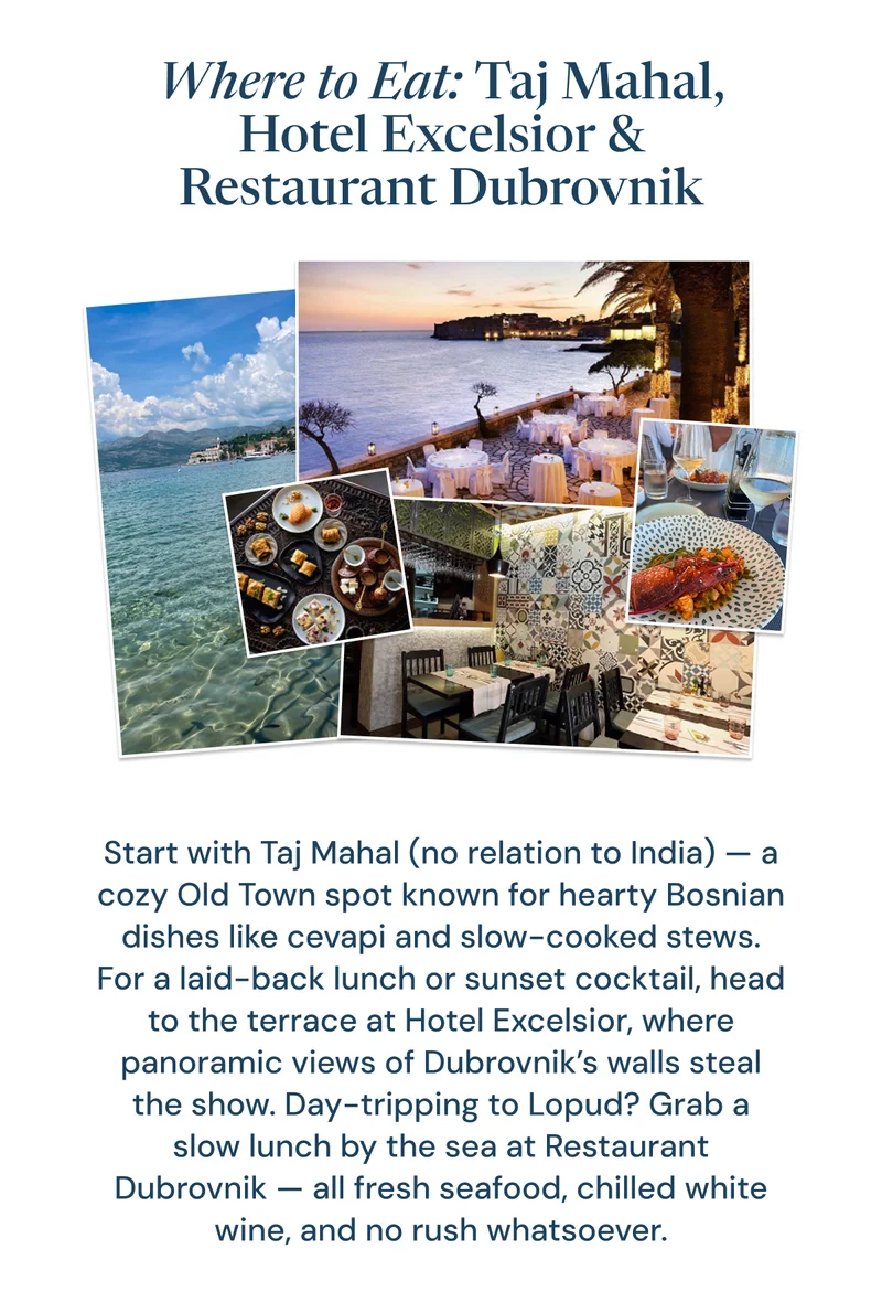 Where to Eat: Taj Mahal, Hotel Excelsior & Restaurant Dubrovnik. Start with Taj Mahal (no relation to India) — a cozy Old Town spot known for hearty Bosnian dishes like cevapi and slow-cooked stews. For a laid-back lunch or sunset cocktail, head to the terrace at Hotel Excelsior, where panoramic views of Dubrovnik’s walls steal the show. Day-tripping to Lopud? Grab a slow lunch by the sea at Restaurant Dubrovnik — all fresh seafood, chilled white wine, and no rush whatsoever.