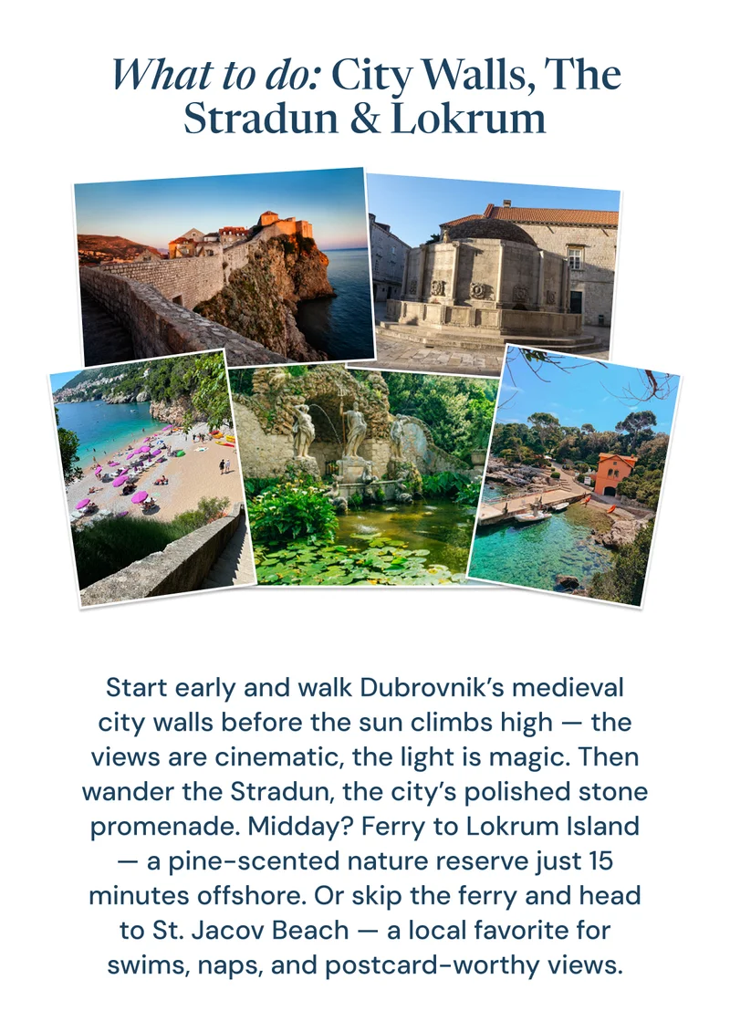 What to do: City Walls, The Stradun & Lokrum. Start early and walk Dubrovnik’s medieval city walls before the sun climbs high — the views are cinematic, the light is magic. Then wander the Stradun, the city’s polished stone promenade. Midday? Ferry to Lokrum Island — a pine-scented nature reserve just 15 minutes offshore. Or skip the ferry and head to St. Jacov Beach — a local favorite for swims, naps, and postcard-worthy views.