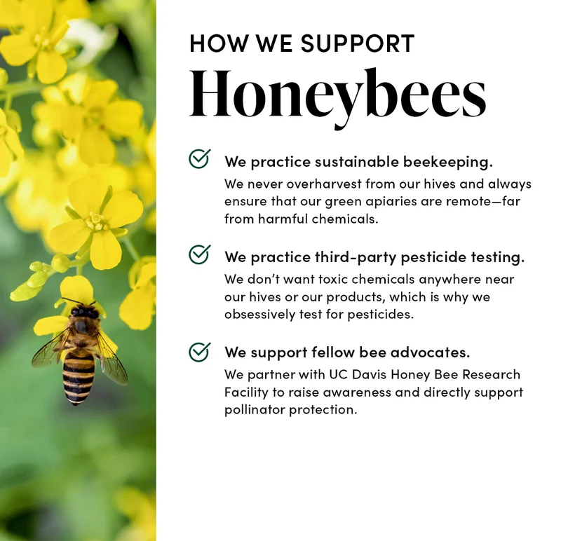 How We Support Honeybees        🐝 We practice sustainable beekeeping.   We never overharvest from our hives and always ensure that our green apiaries are remote—far from harmful chemicals.   🐝  We practice third-party pesticide testing.    We don’t want toxic chemicals anywhere near our hives or our products, which is why we obsessively test for pesticides.   🐝 We support fellow bee advocates.     We partner with UC Davis Honey Bee Research Facility to raise awareness and directly support pollinator protection.