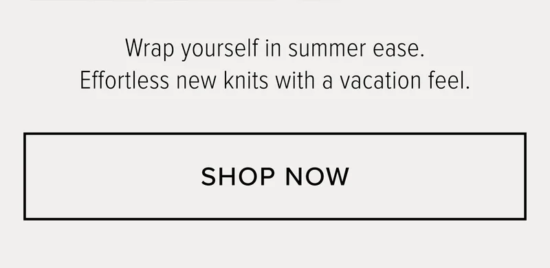 WRAP YOURSELF IN SUMMER EASE. EFFORTLESS NEW KNITS WITH A VACATION FEEL. SHOP NOW.