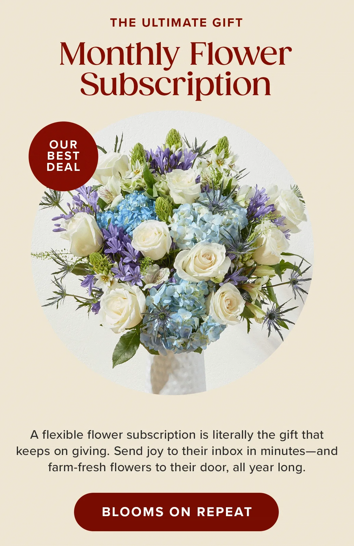The Ultimate Gift: Monthly Flower Subscription. It's also our BEST DEAL. A flexible flower subscription is literally the gift that keeps on giving. Send joy to their inbox in minutes--and farm-fresh flowers to their door, all year long. Blooms on Repeat.