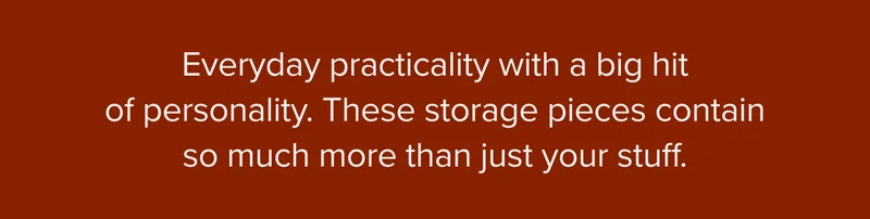 Everyday practicality with a big hit of personality. These storage pieces contain so much more than just your stuff.