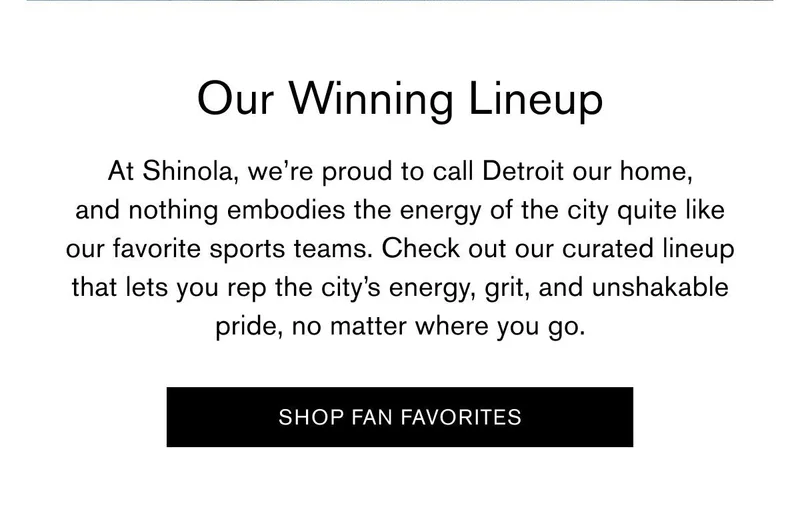 Our Winning Lineup | At Shinola, we’re proud to call Detroit our home, and nothing embodies the energy of the city quite like our favorite sports teams. Check out our curated lineup that lets you rep the city’s energy, grit, and unshakable pride, no matter where you go. | [SHOP FAN FAVORITES]