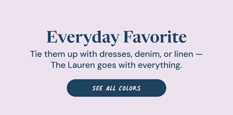 Everyday Favorite. Tie them up with dresses, denim, or linen — The Lauren goes with everything. See All Colors