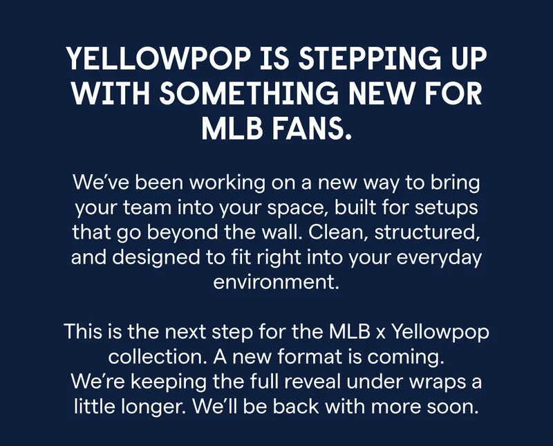 Yellowpop is stepping up with something new for MLB fans. ⚾ We’ve been working on a new way to bring your team into your space, built for setups that go beyond the wall. Clean, structured, and designed to fit right into your everyday environment. This is the next step for the MLB x Yellowpop collection. A new format is coming. We’re keeping the full reveal under wraps a little longer. We’ll be back with more soon.
