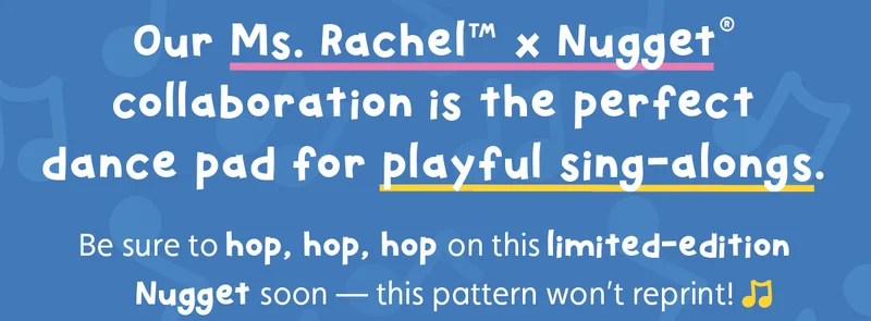 Our Ms. Rachel™ x Nugget® collaboration is the perfect dance pad for playful sing-alongs. Be sure to hop, hop, hop on this limited-edition Nugget soon — this pattern won’t reprint!