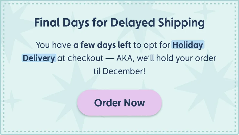 Final Days for Delayed Shipping. You have a few days left fo opt for Holiday Delivery at checkout – AKA, we'll hold your order til December! Order Now.