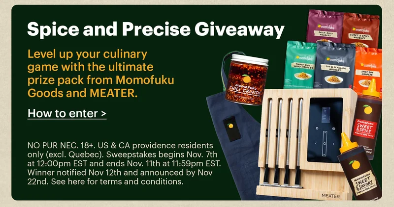 SPICE & PRECISE GIVEAWAY  Level up your culinary game with the ultimate prize pack from Momofuku Goods and MEATER.  CTA: How to Enter >   NO PUR NEC. 18+. US & CA providence residents only (excl. Quebec). Sweepstakes begins Nov. 7th at 12:00pm EST and ends Nov. 11th at 11:59pm EST. Winner notified Nov 12th and announced by Nov 22nd. See here for terms and conditions.