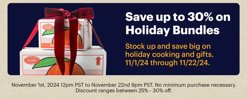 SAVE UP TO 30% ON HOLIDAY BUNDLES 	 Stock up and save big on holiday cooking and gifts. 11/1/24 through 11/22/24.  November 1st, 2024 12pm PST to November 22nd 9pm PST. No minimum purchase necessary. Discount ranges between 25% - 30% off.