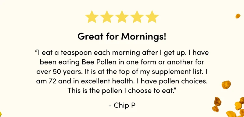 “I eat a teaspoon each morning after I get up. I have been eating Bee Pollen in one form or another for over 50 years. It is at the top of my supplement list. I am 72 and in excellent health. I have pollen choices. This is the pollen I choose to eat.”    - Chip P