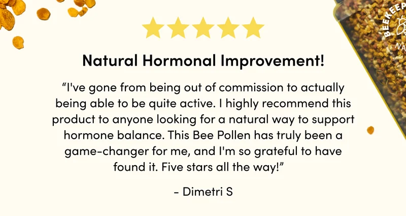 “I've gone from being out of commission to actually being able to be quite active. I highly recommend this product to anyone looking for a natural way to support hormone balance. This Bee Pollen has truly been a game-changer for me, and I'm so grateful to have found it. Five stars all the way!”    - Dimetri S
