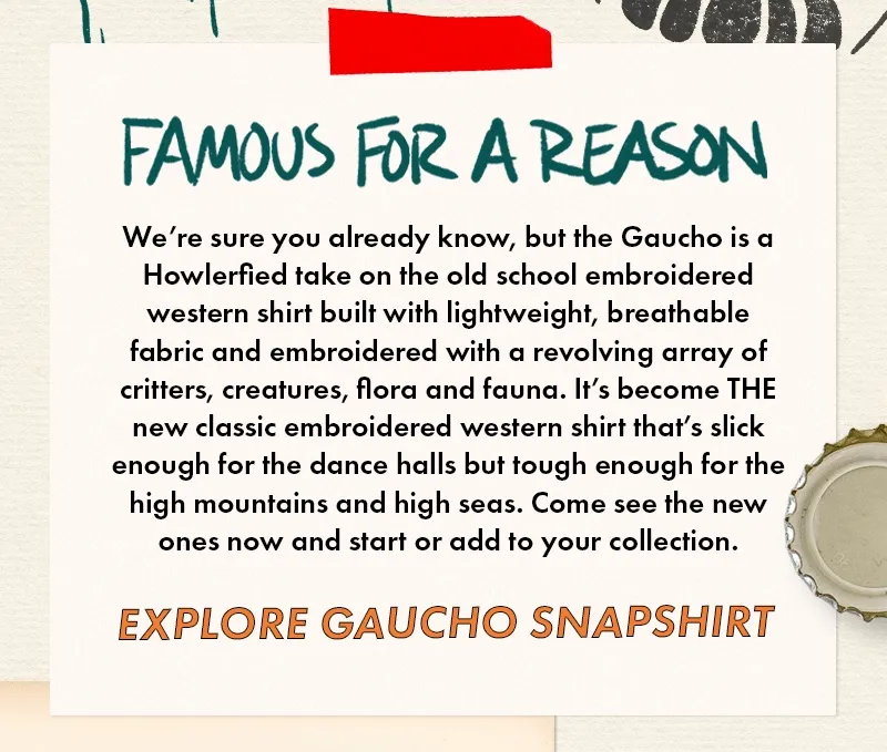 We’re sure you already know, but the Gaucho is a Howlerfied take on the old school embroidered western shirt built with lightweight, breathable fabric and embroidered with a revolving array of critters, creatures, flora and fauna. It’s become THE new classic embroidered western shirt that’s slick enough for the dance halls but tough enough for the high mountains and high seas. Come see the new ones now and start or add to your collection.