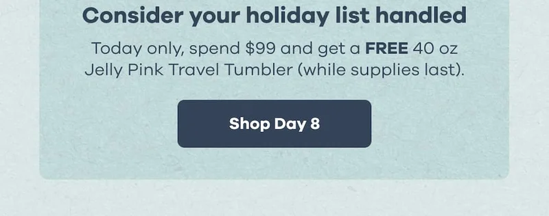 Consider your holiday list handled. Today only, spend $99 and get a FREE 40 oz Jelly Pink Travel Tumbler (while supplies last). | Shop Day 8