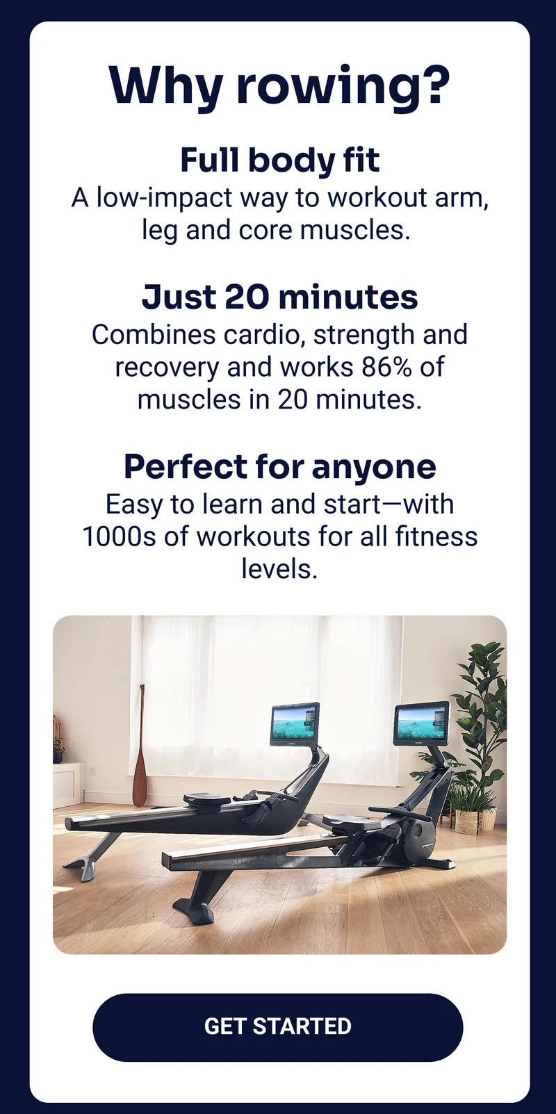 Why rowing? Full body fit A low-impact way to workout arm, leg and core muscles. Just 20 minutes Combines cardio, strength and recovery and works 86% of muscles in 20 minutes. Perfect for anyone Easy to learn and start — with 1000s of workouts for all fitness levels. Get started