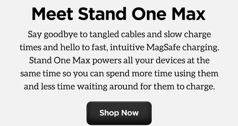 Looking for an Easier Way to Charge? Meet Stand One Max. 15W MagSafe Charger. Apple Watch Fast Charger. AirPods Qi Charging Spot. Stand One Max Powers all your devices at the same time so you can spend more time using them and less time waiting around for them to charge. Say goodbye to tangles cables and slow charge times and hello to fast, intuitive MagSafe charging. Shop Now.
