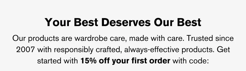 YOUR BEST DESERVES OUR BEST | OUR PRODUCTS ARE WARDROBE CARE, MADE WITH CARE. TRUSTED SINCE 2007 WITH RESPONSIBLY CRAFTED, ALWAYS-EFFECTIVE PRODUCTS. GET STARTED WITH 15% OFF YOUR FIRST ORDER WITH CODE: