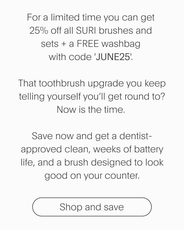 For a limited time you can get 25% off all SURI brushes and sets + a FREE washbag with code 'discount code'. That toothbrush upgrade you keep telling yourself you’ll get round to? Now is the time. Save now and get a dentist-approved clean, weeks of battery life, and a brush designed to look good on your counter. - Shop and save
