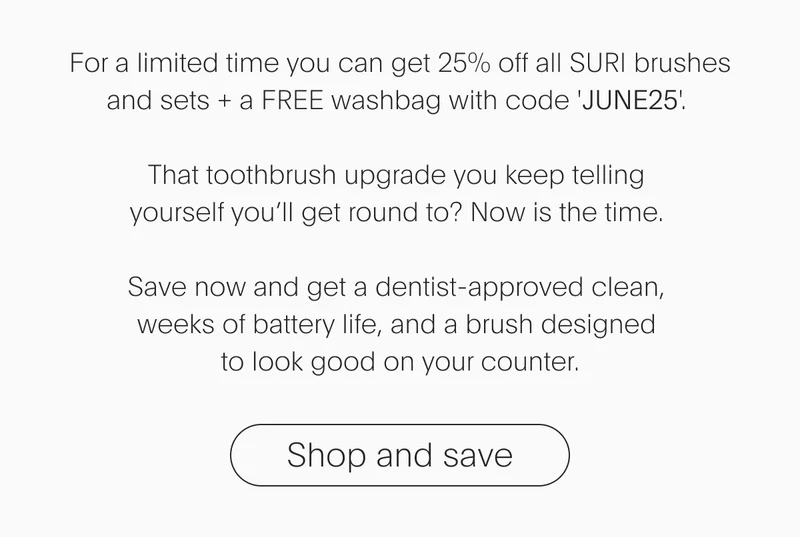 For a limited time you can get 25% off all SURI brushes and sets + a FREE washbag with code 'discount code'. That toothbrush upgrade you keep telling yourself you’ll get round to? Now is the time. Save now and get a dentist-approved clean, weeks of battery life, and a brush designed to look good on your counter. - Shop and save
