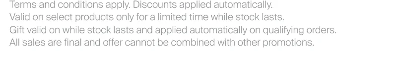 Terms and conditions apply. Discounts applied automatically. Valid on select products only for a limited time while stock lasts. Gift valid on while stock lasts and applied automatically on qualifying orders. All sales are final and offer cannot be combined with other promotions.