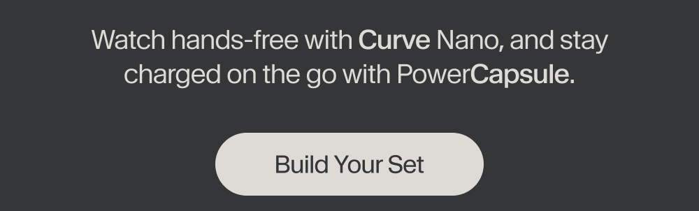 Watch hands-free with Curve Nano, and stay charged on the go with PowerCapsule.