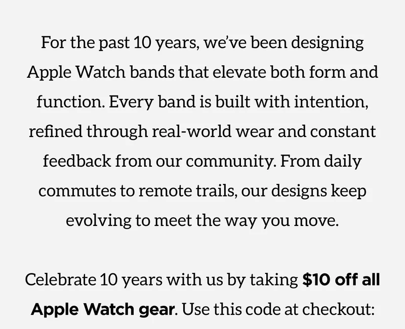 For the past 10 years, we've been designing Apple Watch bands that elevate both form and function. Every band is built with intention, refined through real-world wear and constand feedback from our community. From daily commutes to remote trails, our designs keep evolving to meet the way you move. Celebrate 10 years with us by taking $10 off all Apple Watch gear. Use this code at checkout: discount code