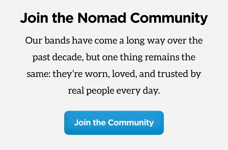 Join the Nomad Community. Our bands have come a long way over the past decade, but one thing remains the same: they're worn, loved, and trusted by real people every day. Join the community.