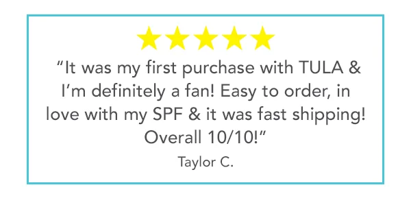 5 stars - "It was my first purchase with TULA & I'm definitely a fan! Easy to order, in love with my SPF & it was fast shipping! Overall 10/10!" - Taylor C.
