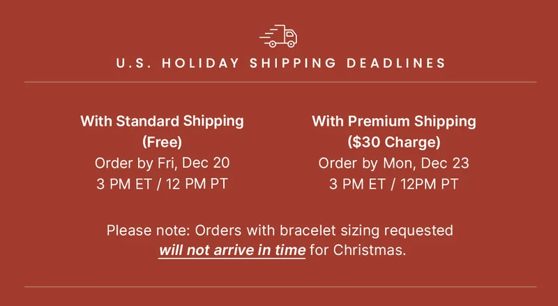 U.S. Holiday Shipping Deadlines: With Standard Shipping (Free) Order by Fri, Dec 20 3 PM ET / 12 PM PT  ||  With Premium Shipping ($30 Charge) Order by Mon, Dec 23 3 PM ET / 12PM PT  ||  Please note: Orders with bracelet sizing requested will not arrive in time for Christmas.