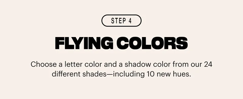Choose a letter color and a shadow color from our 24 different shades—including 10 new hues.