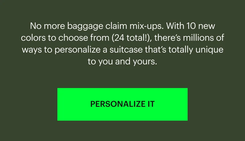 No more baggage claim mix-ups. With 10 new colors to choose from (24 total!), there’s millions of ways to personalize a suitcase that’s totally unique to you and yours. PERSONALIZE IT