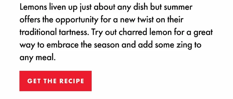 Lemons liven up just about any dish but summer offers the opportunity for a new twist on their traditional tartness. Try out charred lemon for a great way to embrace the season and add some zing to any meal. | GET THE RECIPE