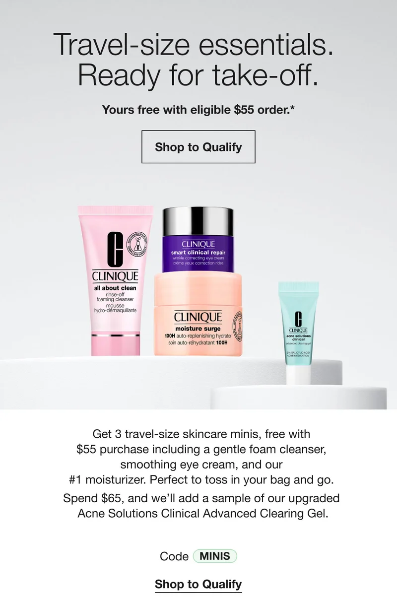 Travel-size essentials. Ready for take-off. Yours free with eligible $55 order.* Shop to Qualify Get 3 travel-size skincare minis, free with $55 purchase including a gentle foam cleanser, smoothing eye cream, and our #1 moisturizer. Perfect to toss in your bag and go. Spend $65, and we'll add a sample of our upgraded Acne Solutions Clinical Advanced Clearing Gel. Code MINIS Shop to Qualify