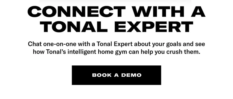 CONNECT WITH A TONAL EXPERT. BODY: Chat one-on-one with a Tonal Expert about your goals and see how Tonal's intelligent home gym can help you crush them. CTA: Book A Demo