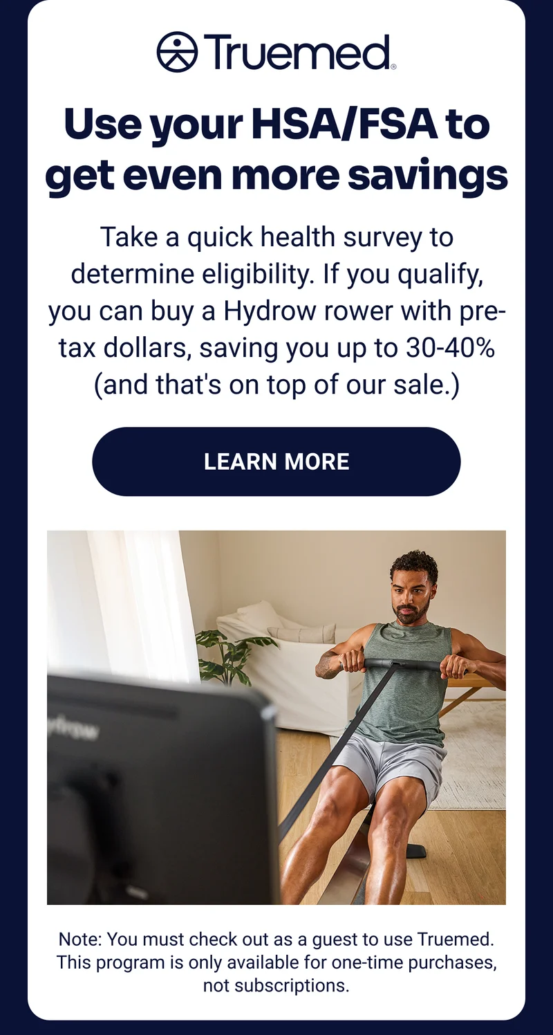 Truemed Use your HSA/FSA to get even more savings Take a quick health survey to determine eligibility. If you qualify, you can buy a Hydrow rower with pre-tax dollars, saving you up to 30-40% (and that's on top of our sale.) Learn more Note: You must check out as a guest to use Truemed. This program is only available for one-time purchases, not subscriptions.