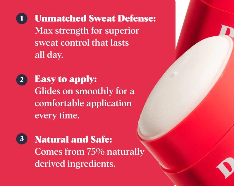 Unmatched Sweat Defense:  Max strength for superior sweat control that lasts  all day.  Easy to apply:  Glides on smoothly for a comfortable application  every time.  Natural and Safe:  Comes from 75% naturally derived ingredients.