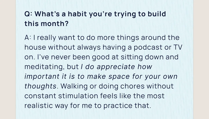Q: What’s a habit you’re trying to build  this month? | A: I really want to do more things around the house without always having a podcast or TV on. I’ve never been good at sitting down and meditating, but I do appreciate how important it is to make space for your own thoughts. Walking or doing chores without constant stimulation feels like the most realistic way for me to practice that.